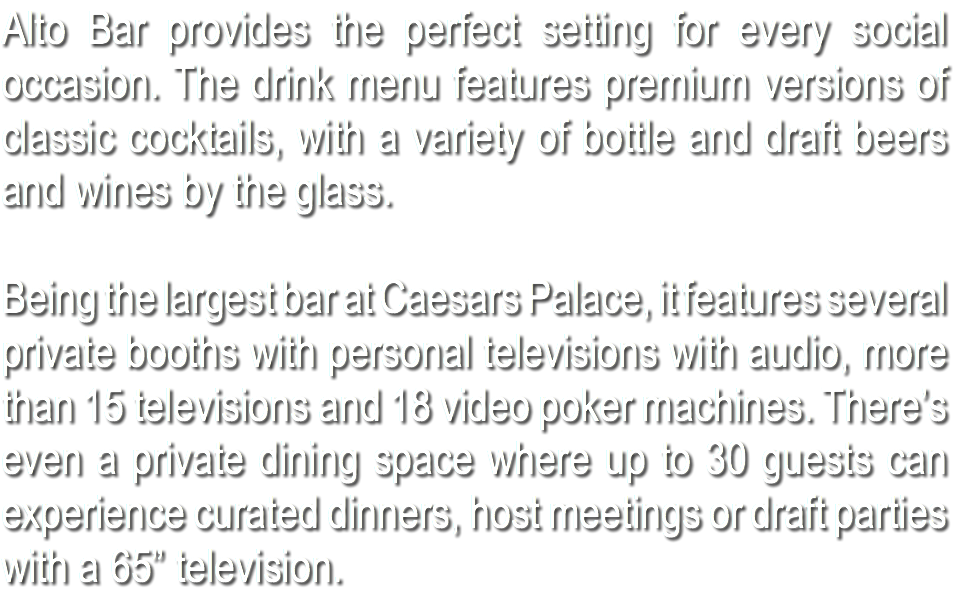 Alto Bar provides the perfect setting for every social occasion. The drink menu features premium versions of classic cocktails, with a variety of bottle and draft beers and wines by the glass. Being the largest bar at Caesars Palace, it features several private booths with personal televisions with audio, more than 15 televisions and 18 video poker machines. There’s even a private dining space where up to 30 guests can experience curated dinners, host meetings or draft parties with a 65” television.