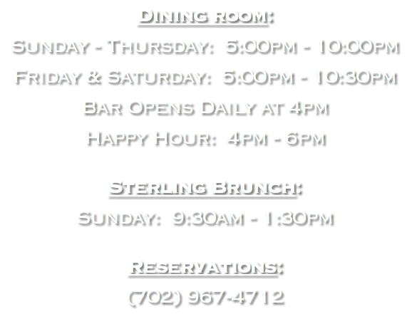 Dining room: Sunday - Thursday: 5:00pm - 10:00pm Friday & Saturday: 5:00pm - 10:30pm Bar Opens Daily at 4pm Happy Hour: 4pm - 6pm Sterling Brunch: Sunday: 9:30am - 1:30pm Reservations: (702) 967-4712