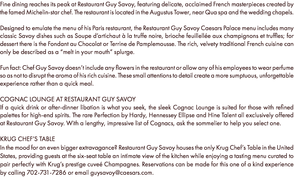 Fine dining reaches its peak at Restaurant Guy Savoy, featuring delicate, acclaimed French masterpieces created by the famed Michelin-star chef. The restaurant is located in the Augustus Tower, near Qua spa and the wedding chapels. Designed to emulate the menu of his Paris restaurant, the Restaurant Guy Savoy Caesars Palace menu includes many classic Savoy dishes such as Soupe d’artichaut à la truffe noire, brioche feuillellée aux champignons et truffles; for dessert there is the Fondant au Chocolat or Terrine de Pamplemousse. The rich, velvety traditional French cuisine can only be described as a “melt in your mouth” splurge. Fun fact: Chef Guy Savoy doesn’t include any flowers in the restaurant or allow any of his employees to wear perfume so as not to disrupt the aroma of his rich cuisine. These small attentions to detail create a more sumptuous, unforgettable experience rather than a quick meal. COGNAC LOUNGE AT RESTAURANT GUY SAVOY If a quick drink or after-dinner libation is what you seek, the sleek Cognac Lounge is suited for those with refined palettes for high-end spirits. The rare Perfection by Hardy, Hennessey Ellipse and Hine Talent all exclusively offered at Restaurant Guy Savoy. With a lengthy, impressive list of Cognacs, ask the sommelier to help you select one. KRUG CHEF’S TABLE In the mood for an even bigger extravagance? Restaurant Guy Savoy houses the only Krug Chef’s Table in the United States, providing guests at the six-seat table an intimate view of the kitchen while enjoying a tasting menu curated to pair perfectly with Krug’s prestige cuveé Champagnes. Reservations can be made for this one of a kind experience by calling 702-731-7286 or email guysavoy@caesars.com.