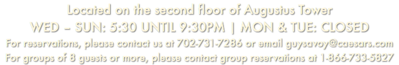 Located on the second floor of Augustus Tower WED – SUN: 5:30 UNTIL 9:30PM | MON & TUE: CLOSED For reservations, please contact us at 702-731-7286 or email guysavoy@caesars.com For groups of 8 guests or more, please contact group reservations at 1-866-733-5827