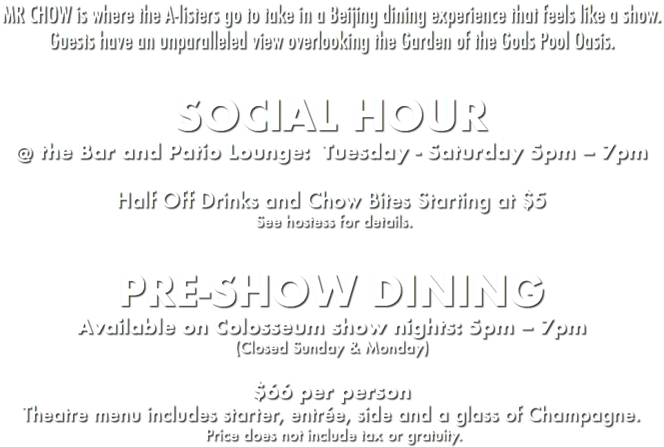 MR CHOW is where the A-listers go to take in a Beijing dining experience that feels like a show. Guests have an unparalleled view overlooking the Garden of the Gods Pool Oasis. SOCIAL HOUR @ the Bar and Patio Lounge: Tuesday - Saturday 5pm – 7pm Half Off Drinks and Chow Bites Starting at $5 See hostess for details. PRE-SHOW DINING Available on Colosseum show nights: 5pm – 7pm (Closed Sunday & Monday) $66 per person Theatre menu includes starter, entrée, side and a glass of Champagne. Price does not include tax or gratuity.