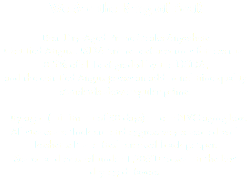 We Are the King of Beef! Best Dry-Aged Prime Steaks Anywhere Certified Angus USDA prime beef accounts for less than 0.5% of all beef graded by the USDA, and the certified Angus passes an additional nine quality standards above regular prime. Dry-aged (minimum of 30 days) in our NYC aging box. All steaks are thick cut and aggressively seasoned with kosher salt and fresh cracked black pepper. Seared and crusted under 1,200°F to seal in the best dry-aged favors.