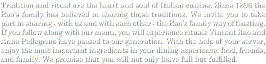 Tradition and ritual are the heart and soul of Italian cuisine. Since 1896 the Rao’s family has believed in sharing those traditions. We invite you to take part in sharing - with us and with each other - the Rao’s family way of feasting. If you follow along with our menu, you will experience rituals Vincent Rao and Anne Pellegrino have passed to our generation. With the help of your server, enjoy the most important ingredients in your dining experience: food, friends, and family. We promise that you will not only leave full but fulfilled.