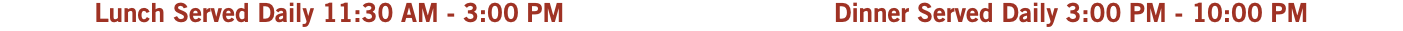 Lunch Served Daily 11:30 AM - 3:00 PM Dinner Served Daily 3:00 PM - 10:00 PM